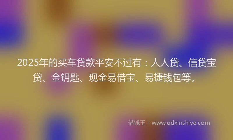 2025年的买车贷款平安不过有：人人贷、信贷宝贷、金钥匙、现金易借宝、易捷钱包等。