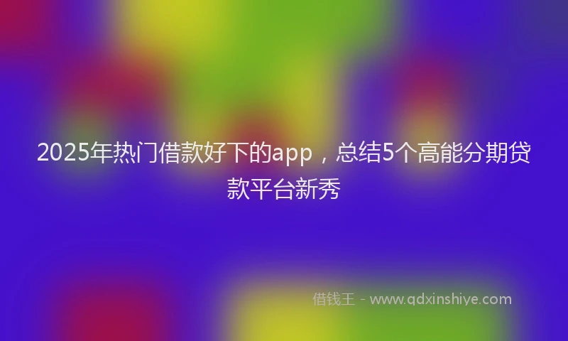 2025年热门借款好下的app，总结5个高能分期贷款平台新秀