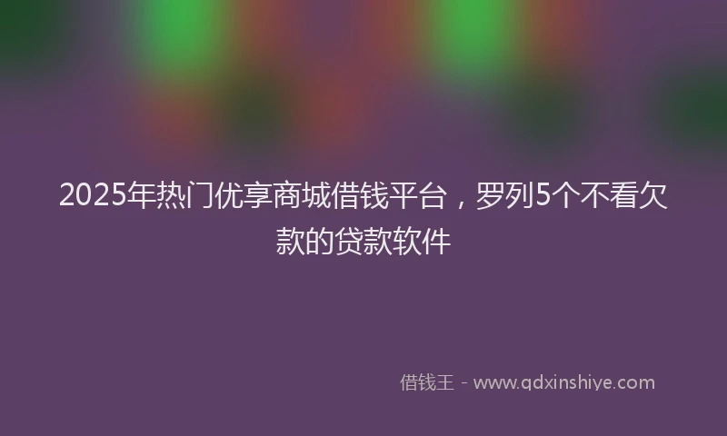 2025年热门优享商城借钱平台，罗列5个不看欠款的贷款软件
