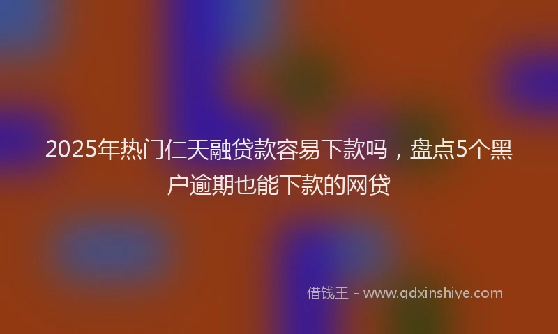 2025年热门仁天融贷款容易下款吗，盘点5个黑户逾期也能下款的网贷