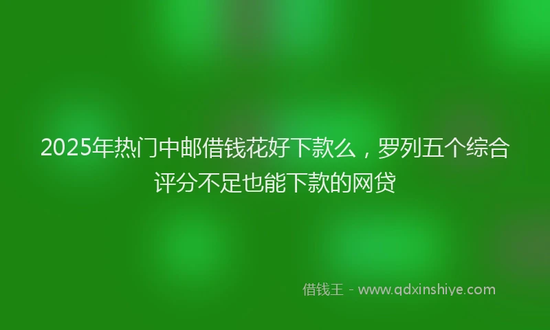 2025年热门中邮借钱花好下款么，罗列五个综合评分不足也能下款的网贷