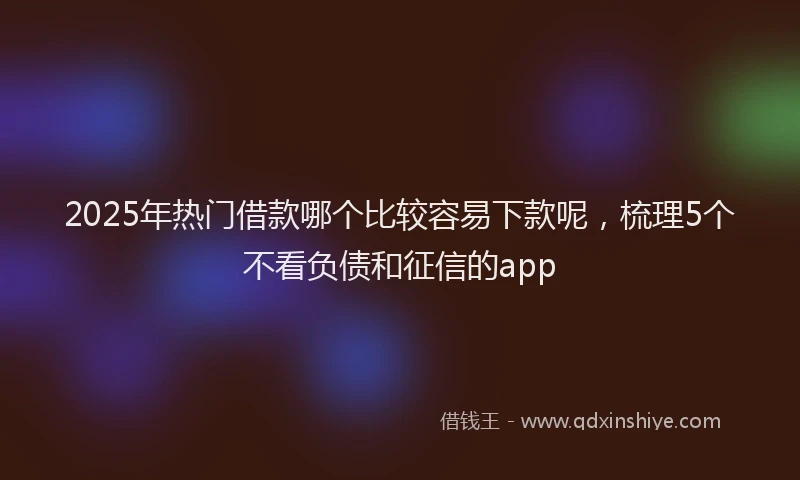 2025年热门借款哪个比较容易下款呢，梳理5个不看负债和征信的app