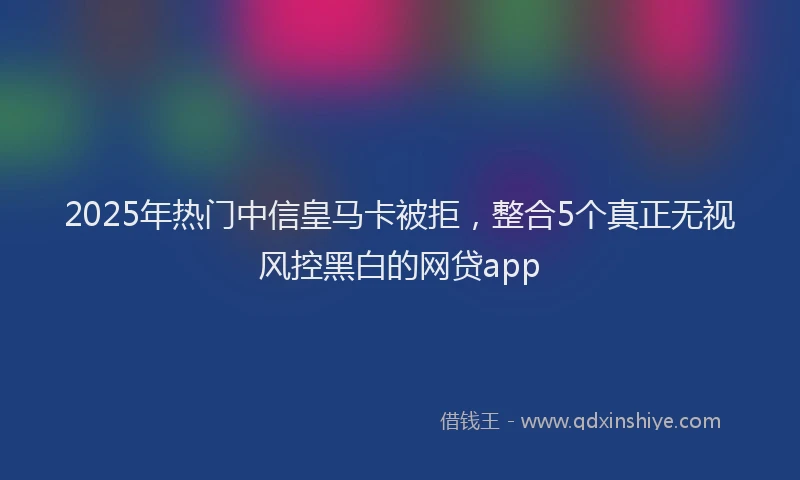 2025年热门中信皇马卡被拒，整合5个真正无视风控黑白的网贷app