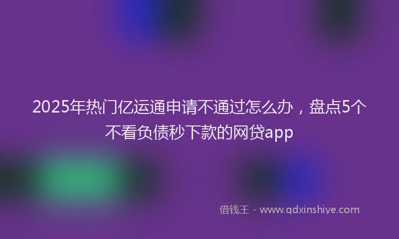 2025年热门亿运通申请不通过怎么办，盘点5个不看负债秒下款的网贷app
