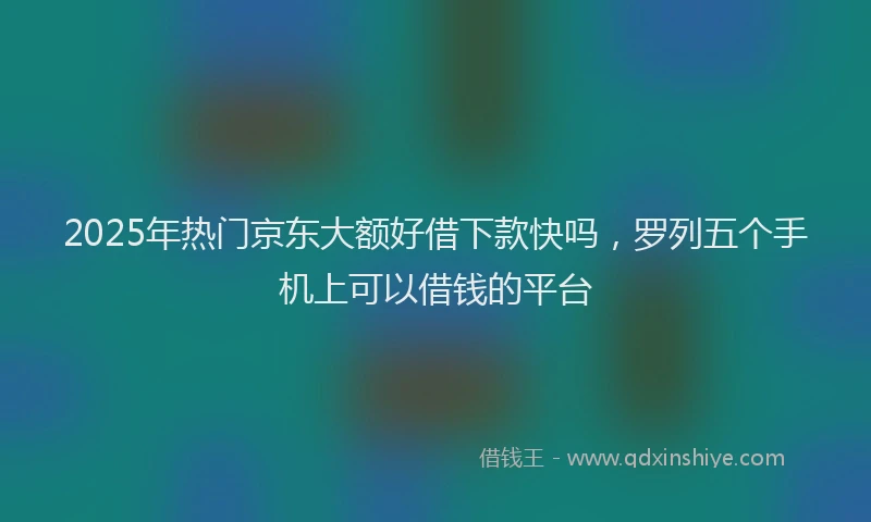 2025年热门京东大额好借下款快吗，罗列五个手机上可以借钱的平台