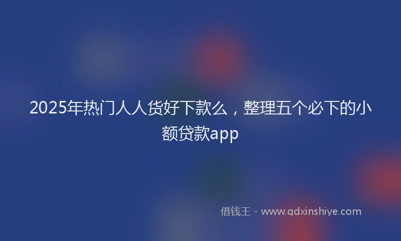 2025年热门人人货好下款么，整理五个必下的小额贷款app