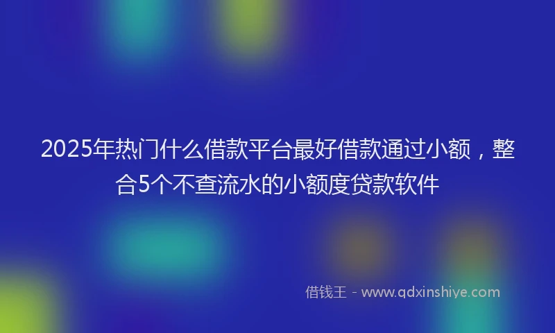 2025年热门什么借款平台最好借款通过小额，整合5个不查流水的小额度贷款软件