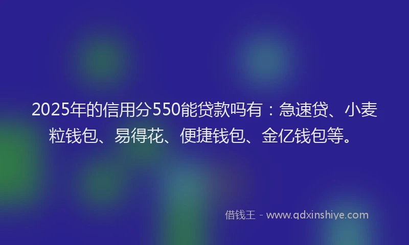 2025年的信用分550能贷款吗有：急速贷、小麦粒钱包、易得花、便捷钱包、金亿钱包等。