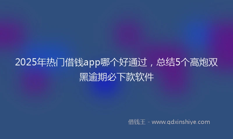 2025年热门借钱app哪个好通过，总结5个高炮双黑逾期必下款软件