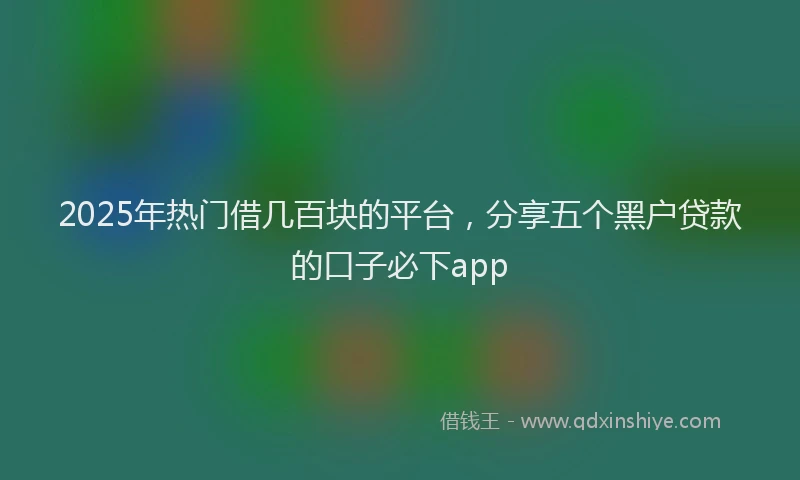 2025年热门借几百块的平台，分享五个黑户贷款的口子必下app