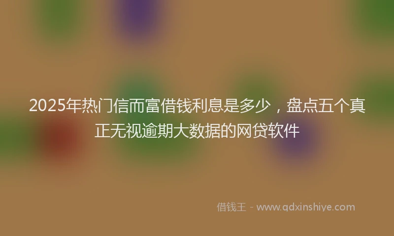 2025年热门信而富借钱利息是多少，盘点五个真正无视逾期大数据的网贷软件