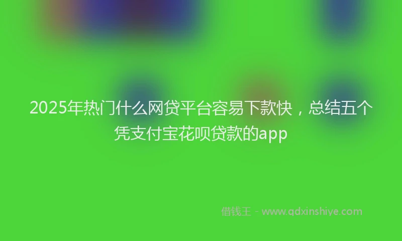 2025年热门什么网贷平台容易下款快，总结五个凭支付宝花呗贷款的app