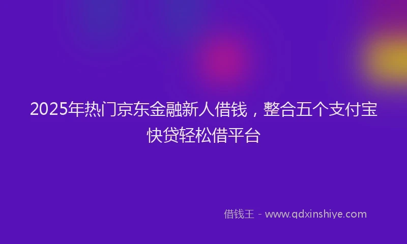 2025年热门京东金融新人借钱，整合五个支付宝快贷轻松借平台