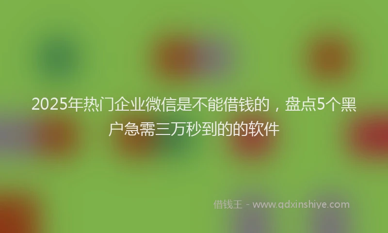 2025年热门企业微信是不能借钱的，盘点5个黑户急需三万秒到的的软件