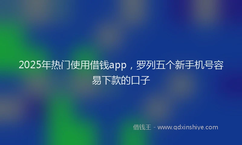 2025年热门使用借钱app，罗列五个新手机号容易下款的口子