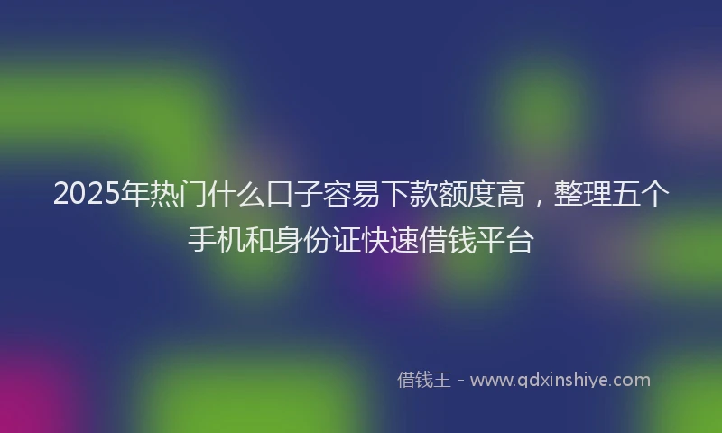 2025年热门什么口子容易下款额度高，整理五个手机和身份证快速借钱平台