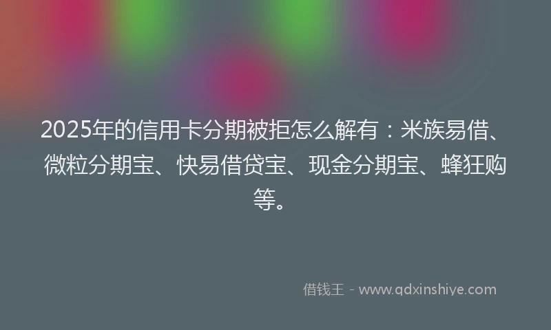 2025年的信用卡分期被拒怎么解有：米族易借、微粒分期宝、快易借贷宝、现金分期宝、蜂狂购等。