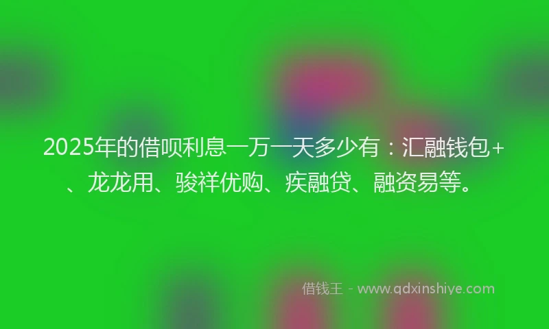2025年的借呗利息一万一天多少有：汇融钱包+、龙龙用、骏祥优购、疾融贷、融资易等。