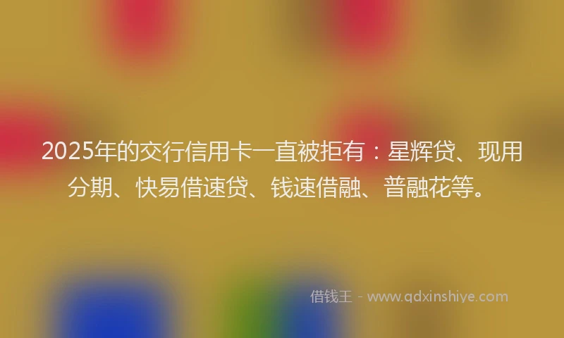 2025年的交行信用卡一直被拒有：星辉贷、现用分期、快易借速贷、钱速借融、普融花等。