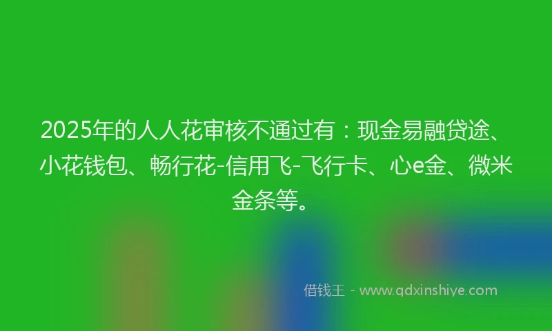 2025年的人人花审核不通过有：现金易融贷途、小花钱包、畅行花-信用飞-飞行卡、心e金、微米金条等。