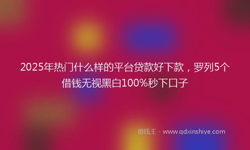 2025年热门什么样的平台贷款好下款，罗列5个借钱无视黑白100%秒下口子