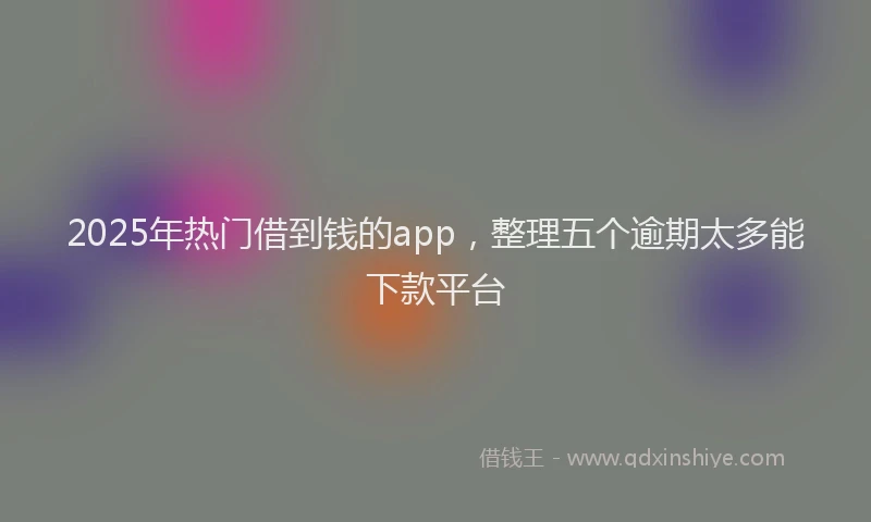 2025年热门借到钱的app，整理五个逾期太多能下款平台