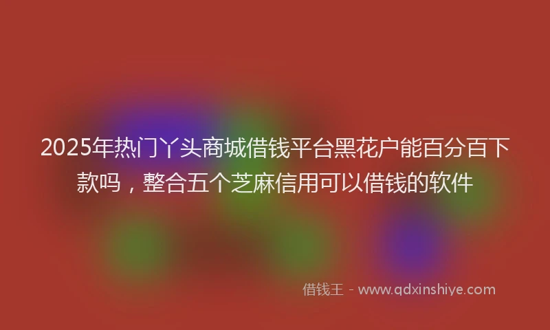 2025年热门丫头商城借钱平台黑花户能百分百下款吗，整合五个芝麻信用可以借钱的软件