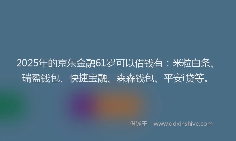 2025年的京东金融61岁可以借钱有：米粒白条、瑞盈钱包、快捷宝融、森森钱包、平安i贷等。