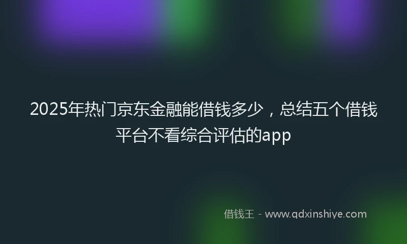2025年热门京东金融能借钱多少，总结五个借钱平台不看综合评估的app