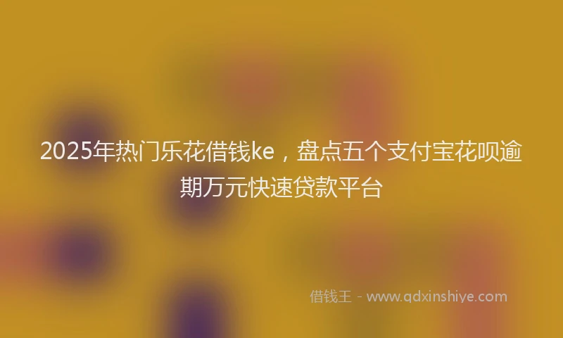 2025年热门乐花借钱ke，盘点五个支付宝花呗逾期万元快速贷款平台
