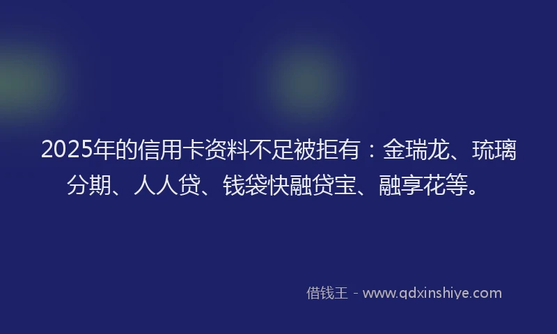 2025年的信用卡资料不足被拒有：金瑞龙、琉璃分期、人人贷、钱袋快融贷宝、融享花等。
