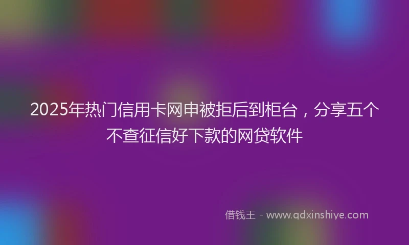 2025年热门信用卡网申被拒后到柜台，分享五个不查征信好下款的网贷软件