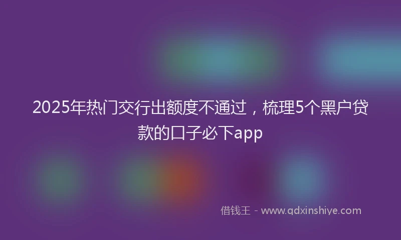 2025年热门交行出额度不通过，梳理5个黑户贷款的口子必下app