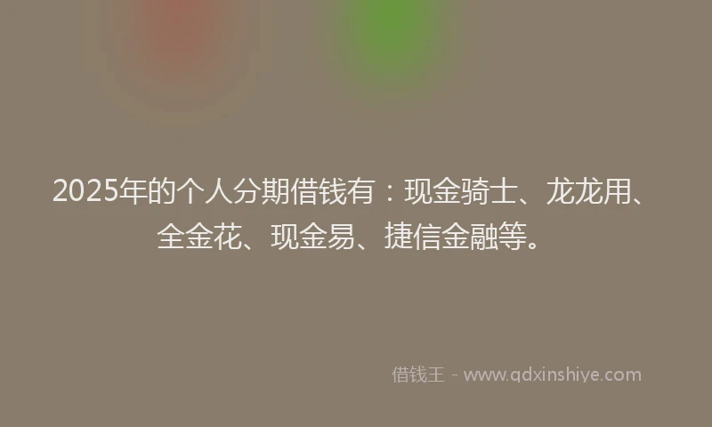 2025年的个人分期借钱有：现金骑士、龙龙用、全金花、现金易、捷信金融等。