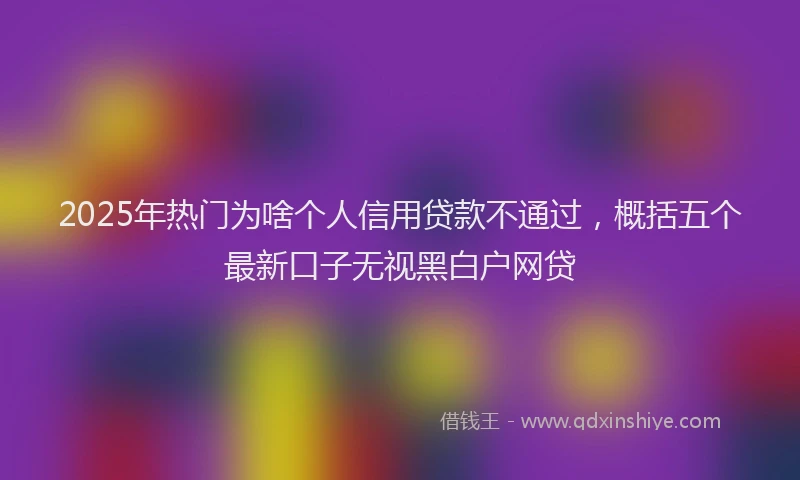 2025年热门为啥个人信用贷款不通过，概括五个最新口子无视黑白户网贷