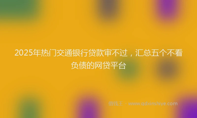 2025年热门交通银行贷款审不过，汇总五个不看负债的网贷平台