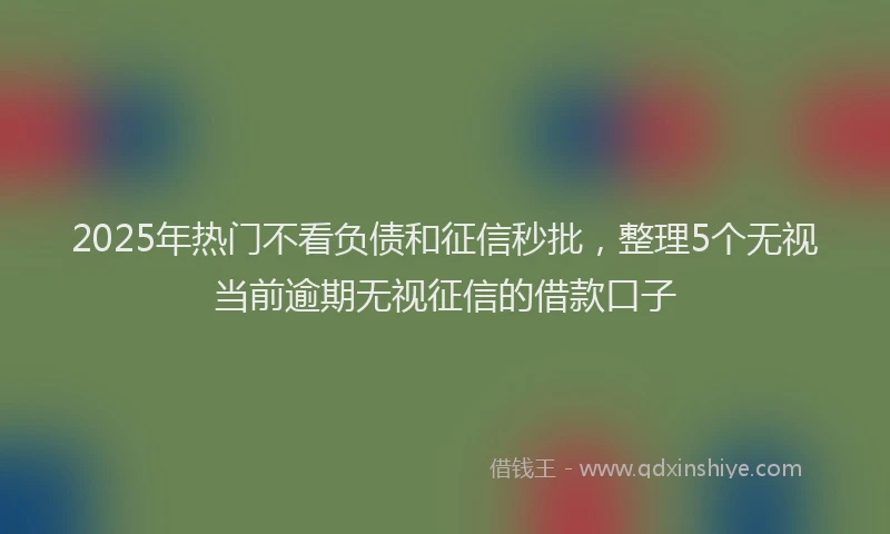 2025年热门不看负债和征信秒批，整理5个无视当前逾期无视征信的借款口子