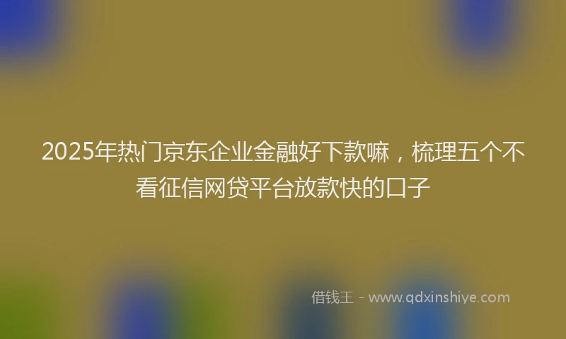 2025年热门京东企业金融好下款嘛，梳理五个不看征信网贷平台放款快的口子