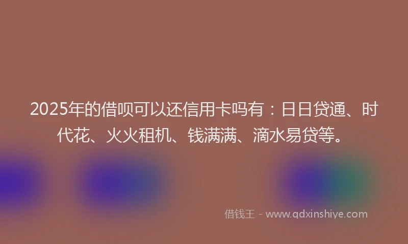2025年的借呗可以还信用卡吗有：日日贷通、时代花、火火租机、钱满满、滴水易贷等。