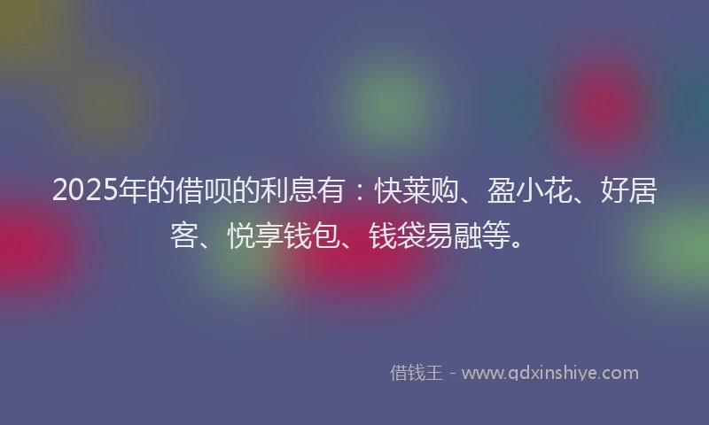 2025年的借呗的利息有：快莱购、盈小花、好居客、悦享钱包、钱袋易融等。