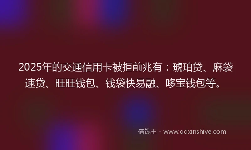 2025年的交通信用卡被拒前兆有：琥珀贷、麻袋速贷、旺旺钱包、钱袋快易融、哆宝钱包等。