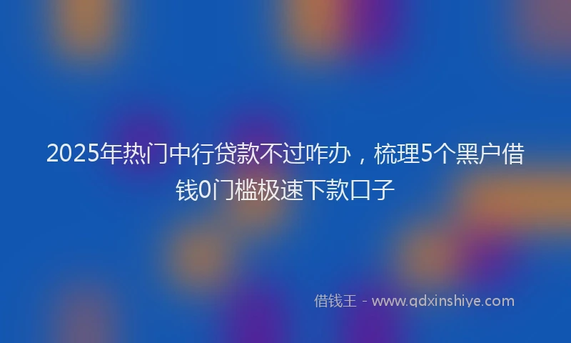 2025年热门中行贷款不过咋办，梳理5个黑户借钱0门槛极速下款口子