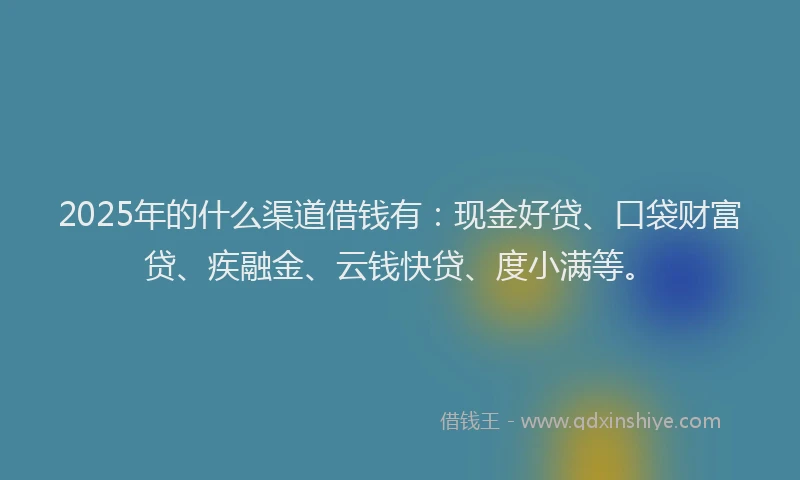 2025年的什么渠道借钱有：现金好贷、口袋财富贷、疾融金、云钱快贷、度小满等。