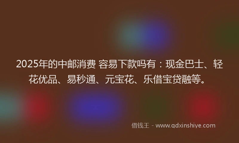 2025年的中邮消费 容易下款吗有：现金巴士、轻花优品、易秒通、元宝花、乐借宝贷融等。