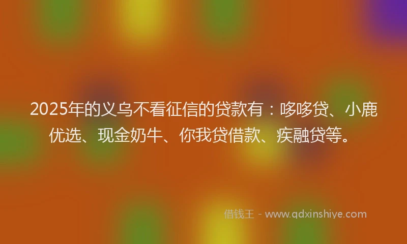 2025年的义乌不看征信的贷款有：哆哆贷、小鹿优选、现金奶牛、你我贷借款、疾融贷等。