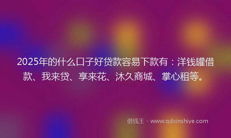 2025年的什么口子好贷款容易下款有：洋钱罐借款、我来贷、享来花、沐久商城、掌心租等。