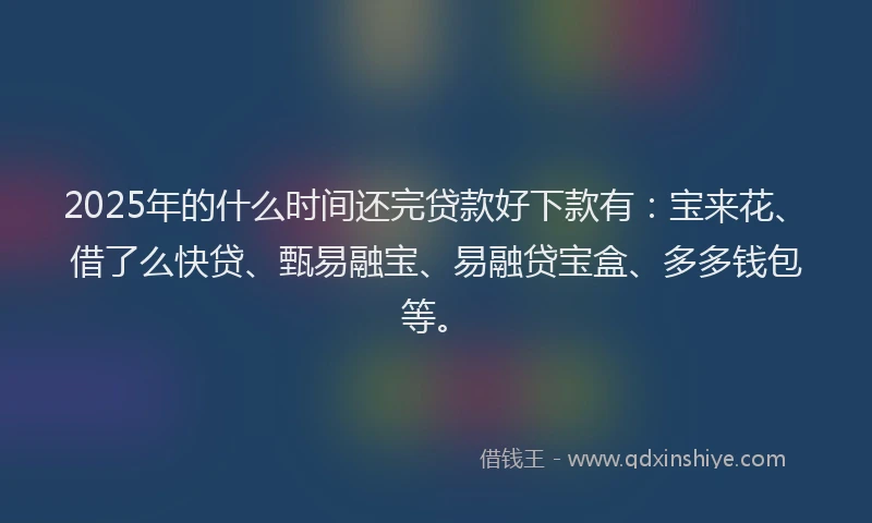 2025年的什么时间还完贷款好下款有：宝来花、借了么快贷、甄易融宝、易融贷宝盒、多多钱包等。