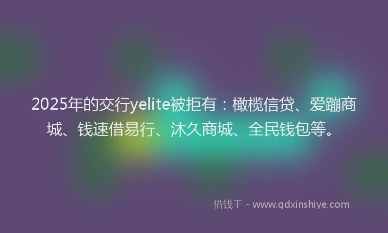 2025年的交行yelite被拒有：橄榄信贷、爱蹦商城、钱速借易行、沐久商城、全民钱包等。