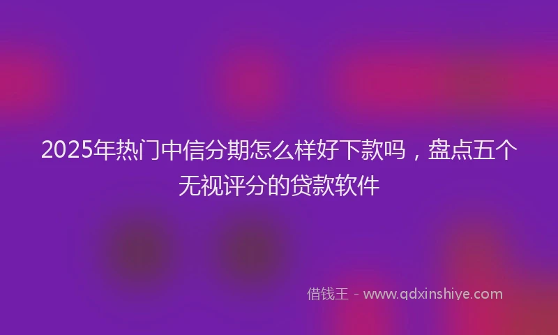 2025年热门中信分期怎么样好下款吗，盘点五个无视评分的贷款软件