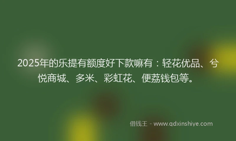 2025年的乐提有额度好下款嘛有：轻花优品、兮悦商城、多米、彩虹花、便荔钱包等。